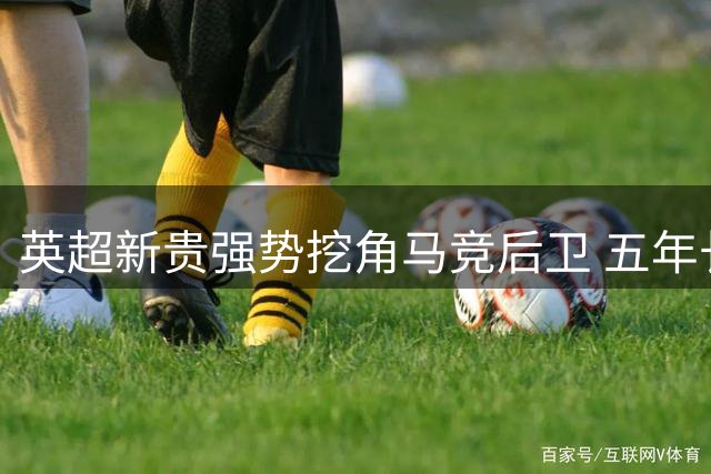 英超新贵强势挖角马竞后卫 五年长约+涨薪诚意十足
