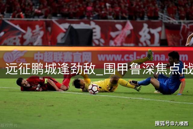 远征鹏城逢劲敌 围甲鲁深焦点战打成平手